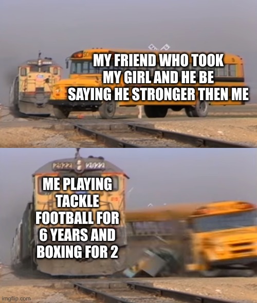 A train hitting a school bus | MY FRIEND WHO TOOK MY GIRL AND HE BE SAYING HE STRONGER THEN ME; ME PLAYING TACKLE FOOTBALL FOR 6 YEARS AND BOXING FOR 2 | image tagged in a train hitting a school bus | made w/ Imgflip meme maker