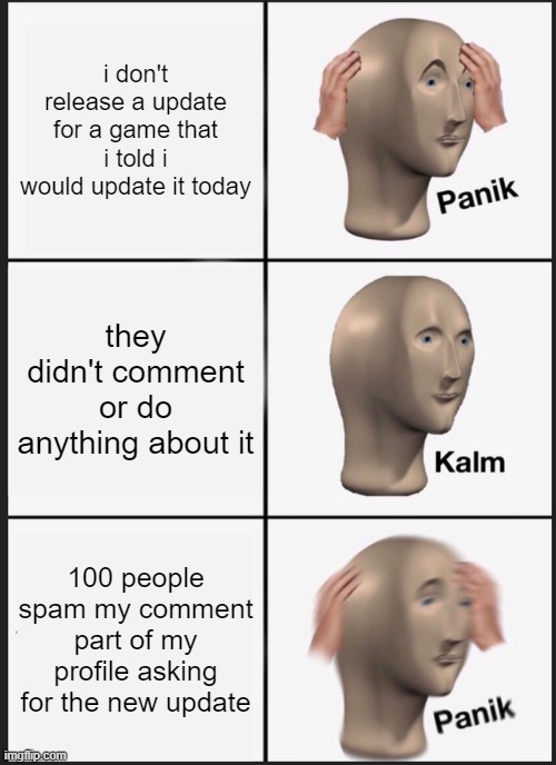 Updates be like: | i don't release a update for a game that i told i would update it today; they didn't comment or do anything about it; 100 people spam my comment part of my profile asking for the new update | image tagged in memes,panik kalm panik,what can i say except aaaaaaaaaaa,please help me | made w/ Imgflip meme maker