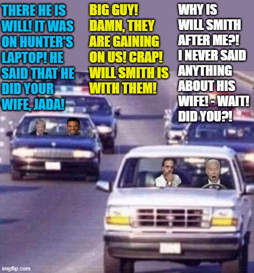 Joe and Hunter Biden on the run | WHY IS
WILL SMITH
AFTER ME?!
I NEVER SAID
ANYTHING
ABOUT HIS
WIFE! - WAIT! 
DID YOU?! BIG GUY! 
DAMN, THEY
ARE GAINING 
ON US! CRAP!
WILL SMITH IS 
WITH THEM! THERE HE IS
WILL! IT WAS
ON HUNTER'S 
LAPTOP! HE
SAID THAT HE
DID YOUR
WIFE, JADA! | image tagged in political humor,donald trump,joe biden,hunter biden,will smith slap,laptop | made w/ Imgflip meme maker