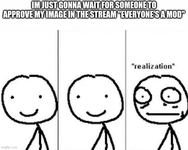 Realization | IM JUST GONNA WAIT FOR SOMEONE TO APPROVE MY IMAGE IN THE STREAM "EVERYONE'S A MOD" | image tagged in realization | made w/ Imgflip meme maker