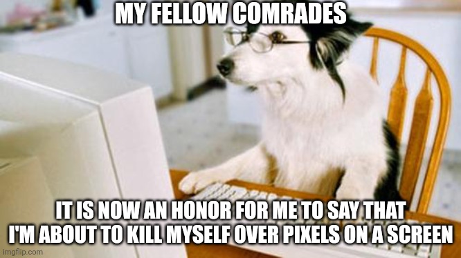 /j stands for joking, don't forget that. | MY FELLOW COMRADES; IT IS NOW AN HONOR FOR ME TO SAY THAT I'M ABOUT TO KILL MYSELF OVER PIXELS ON A SCREEN | image tagged in dog computer | made w/ Imgflip meme maker