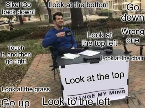 e | Look at the bottom; Sike! Go back down! Go down; Wrong one; Look at the top left; Touch it, and then go right; Look at the chair; Look at the top; Look at the grass; Look to the left; Go up | image tagged in memes,change my mind,prank,stop reading the tags,or,barney will eat all of your delectable biscuits | made w/ Imgflip meme maker
