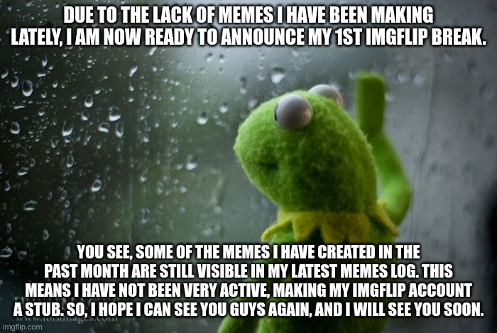 kermit window | DUE TO THE LACK OF MEMES I HAVE BEEN MAKING LATELY, I AM NOW READY TO ANNOUNCE MY 1ST IMGFLIP BREAK. YOU SEE, SOME OF THE MEMES I HAVE CREATED IN THE PAST MONTH ARE STILL VISIBLE IN MY LATEST MEMES LOG. THIS MEANS I HAVE NOT BEEN VERY ACTIVE, MAKING MY IMGFLIP ACCOUNT A STUB. SO, I HOPE I CAN SEE YOU GUYS AGAIN, AND I WILL SEE YOU SOON. | image tagged in kermit window,break | made w/ Imgflip meme maker