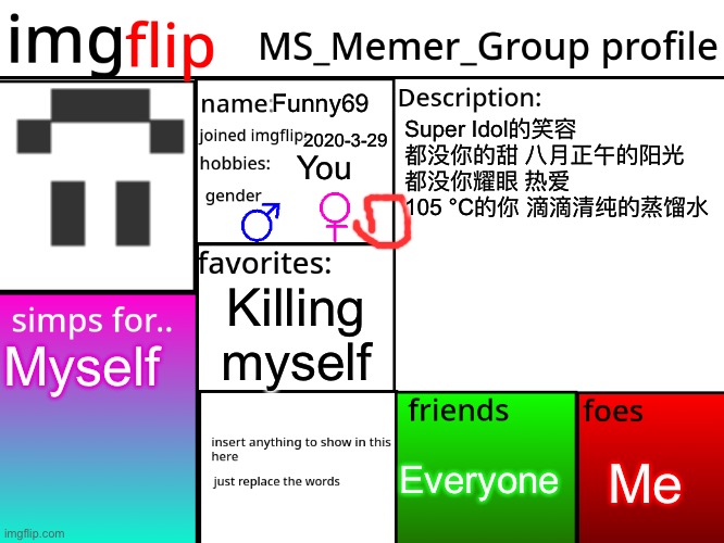 MSMG Profile | Funny69; Super Idol的笑容 都没你的甜 八月正午的阳光 都没你耀眼 热爱 105 °C的你 滴滴清纯的蒸馏水; 2020-3-29; You; Killing myself; Myself; Me; Everyone | image tagged in msmg profile | made w/ Imgflip meme maker