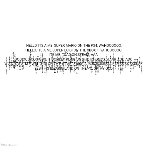 Super mario on the PS4 | HELLO, ITS A ME, SUPER MARIO ON THE PS4, WAHOOOOOO,

HELLO, ITS A ME SUPER LUIGI ON THE XBOX 1, YAHOOOOOO

ITS ME, TOAD ON STEAM, AAA

OOO OOO OOO OOO, IT DONKEY KONG ON THE IPHONE X, AAAH AOO AOO







W̴͉͓̳̪̦̩͚̣̜̻̙̋͑̈̉̍͛̌̋͘̕A̷̡̡̛̛̳͖͔̤̟͈̔̀͊͑̅̄͒̌̀̀̕͜͜͝Ả̷̼̞͍̂̍́͌̒̇̀̇̍̉̈́͘͝͝,̶͈̘̀̒̽̀͛̒̒͗̍̎̿̂͂̕͝ ̷̢̡̜͎̲͍͎̠̇̏̈́̆͛I̷̢̩͚̣̟̿̈́̀̽̇́́͐͑̑T̸̡̨̡̳͙̱̣̣̱̭̹̈́̌̈́S̷̜̝̣͌̀̂̀̕ ̸̲̥͖̬̹̯̺̽̇͌͝A̷̮̰̳͍̮̱̘̽̇̍̔̾̄ ̵̝͈͉̻̥̑͘M̷̗̞͆̈́̽̓͘E̴̡̜̯͐̈́͌̌̐̔̇͂̇͝ ̸̗͒̓̏͒̔͋̓̀̿̋͗̇̽̉̆Ŵ̸͚̈́̽͑̽̇̊͗̑͠͠Á̸̡̡̨̰̻̙̩̙̺͇̰̭̟̮̉̈́ͅL̶̟͚̩̐́̽̀͂̈̄̅͋̄͘͠U̵̘̘̻̠̤͈̓̄̈́̏̑͗͑̐̓̈́̓͑͘I̴̛̛̟̮̻̫̣̮̲̰̮̝̬̿̾̔̋́́́̒̂̀̇͊G̴̖͉̞̠̯̹͙̞̝̼͐ͅI̵̲̋̈́̌͐̆́ ̵͔̻̤̹͕̮̥͕̟̱̜͎̩́ͅÖ̵͚̘̦̃̒̓̓̚̕Ň̶̯̦͚̙̜̠̠̏͂͋́̐̀͑̂̅̌̆̅̚͝ ̵̪̦͈̠̬̱̫̿͑͂͂͗̈͊̅̒̊́̍̊ͅT̷͓̮̣̪̥̱̳̼͙̲͋̐̉ͅḨ̷̢̨̯̯͔͕͖̝̣̱͈̻͆͆̀̅͐̈́̈́̌́̀́̅͘͝͝E̷͇̤̫̝̔̈́̏͆̓̈́̕ ̴̧̳̩͕͇̱̥̬͔̮́̈́Ą̸̫̱̻͙̲̫̞͖̭͚̪͕͂̂͊̑͋͛̈͐̇͛͘̚͝͠͠T̵̨̛̖͎̣̯̖̂̉̇͑̍̃͋̉̒͆̑̓̚Ā̶̬̭̩̹͒̇̂̈́͑̐͜Ȓ̶̢̨̢̠͓̠̯͎̩̖̖̺̯̠̈͆̊͒̌̎͑̌́͊̓̏͝͠I̶̙̤̔̿͗̓̓̂̉̇̍̏̏̍̚ ̶̩̄̔2̷̡̪͙̦̙͉̣̤̪̭̩̒̇͋̑̃̄̂̍͘͜͜͝ͅ6̵̰̜̝͚̫̘̞̲̜͕̼͇̀̐̐̂̓͐͑̀͒͛̑̊̓̋0̴͉͎̣̏͜0̵̦̖̈́͒̊͛͑̓͋̈́͂́̅̈͘.̴͓̉̀͂̓̌́̌̀ ̶̖̤̜͌͂̂̔͗͠ͅA̶̠̯̹̩̭̗̘̾́͆̆J̶̛͙̝̬͎̗͑͌̋͋͒̿͛͂̐̈́̂̋̐Ǎ̶̜̥̏̌J̵̩͓̝̘͓͚͙̺͓̏͌̇̐̅S̷̹̣̈́͒͛̃̇̂̏̈́̐̎̊͠͠J̷̨̧̱͓̳̼̪͎̫͎̺͕̗͇̓̐͋̽̕Š̶̨̧̨̰͇̪̣̮͎̤̻̤̝̙̔͑͌͜͝͝J̸̜̼͖̭̟̝̰̭͋̃͆̽̆̓ͅS̵̜͇͔͖̅͆̔̑̀͂̔K̷̢̹̗͛̀̑̐̽̄̀͝Ș̷̲̐̐͋̅̐͛͒͑̚̚͠͠͝͝J̷̡̻͚̲̗̜̘̪̤̥͌̋̔̀Ã̷̛͎̼̻͍̬͆̎̈́̌̽͛̐̎̈͘Ķ̶̢̢͓͍͈͕̟̣̹̮̫͚̈́͑̐̈̓̌̌̍̓͛̓̚͝S̷̖̙͕̙̝̓̽̍̋̀͋͝͝͠M̸̨̺̺̘̤̞̤̩̑͛̄͂̈̏̾̀̽͜͠S̸̨̝̩͈̱̳̲̜͖̣̙͓̤͐̊̓̕͠͠K̴̤͓̦̙̫̝͓̘̠̈́̄̏̈́̊̅͛̋̎͛͘S̸̥̘͕͒̈̌ͅĶ̸͇̩̉̉͒̏̎̊͘S̸̡̧̢̛͈̜̣̣̼͖̭̯͇̋̅̊Ḱ̶͖̹̝̬̪̣̉S̸̗̙̰̋̂͊̊̚K̵͖͐͂͗̿Ş̶͕͓̣̆͊͛͆̅̀̈́̃Ḱ̸̤̼͎͓̰͙̻̥̩͉́






YES, IT IS I, WARIO LAND ON THE PC, OH MY GOD | image tagged in memes,blank transparent square,funny,copy,paste,oh wow are you actually reading these tags | made w/ Imgflip meme maker
