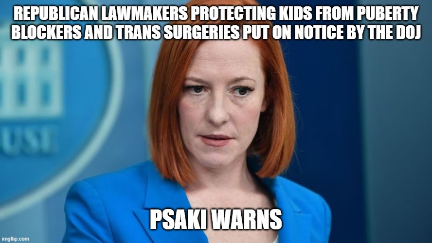 We know where the Democrats stand on this issue. They want to continue grooming children and if you stop them, watch out. | REPUBLICAN LAWMAKERS PROTECTING KIDS FROM PUBERTY BLOCKERS AND TRANS SURGERIES PUT ON NOTICE BY THE DOJ; PSAKI WARNS | image tagged in jen psaki,democrats,transgender,groomers,doj | made w/ Imgflip meme maker