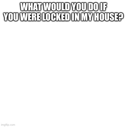 Just asking | WHAT WOULD YOU DO IF YOU WERE LOCKED IN MY HOUSE? | image tagged in memes,blank transparent square | made w/ Imgflip meme maker