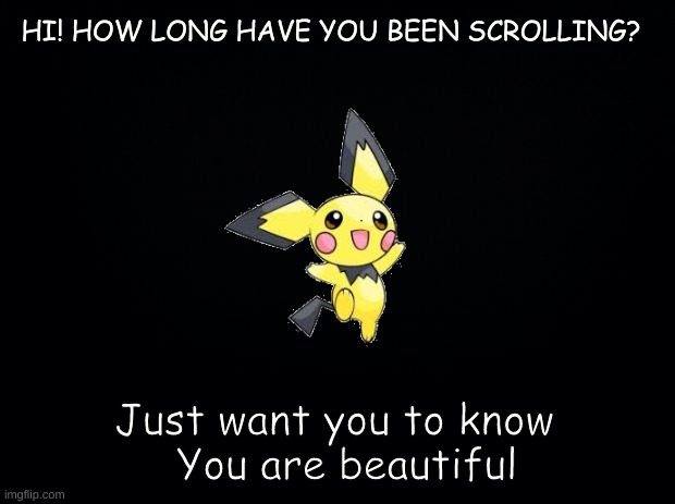 Hi! How long have you been scrolling? | HI! HOW LONG HAVE YOU BEEN SCROLLING? Just want you to know
   You are beautiful | image tagged in black background | made w/ Imgflip meme maker