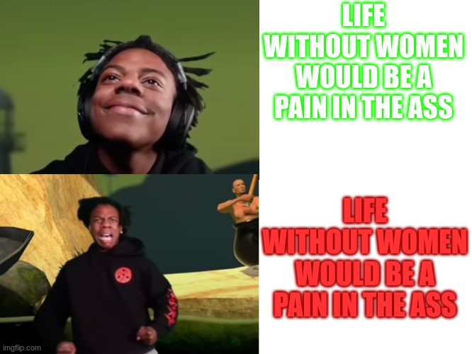 . | LIFE WITHOUT WOMEN WOULD BE A PAIN IN THE ASS; LIFE WITHOUT WOMEN WOULD BE A PAIN IN THE ASS | image tagged in ishowspeed happy to sad | made w/ Imgflip meme maker