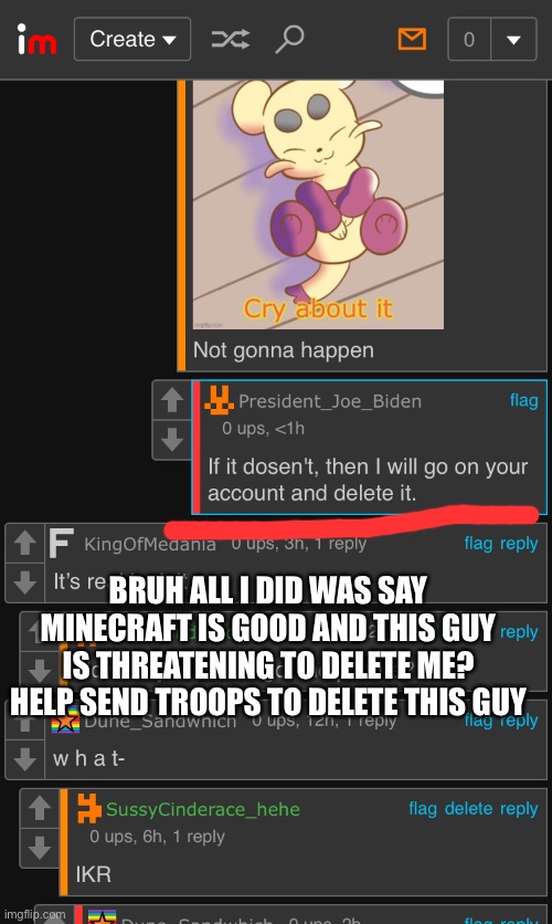 I found a b*tch | BRUH ALL I DID WAS SAY MINECRAFT IS GOOD AND THIS GUY IS THREATENING TO DELETE ME? HELP SEND TROOPS TO DELETE THIS GUY | image tagged in help | made w/ Imgflip meme maker