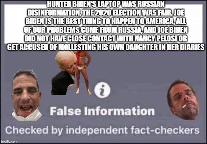 FJB |  HUNTER BIDEN'S LAPTOP WAS RUSSIAN DISINFORMATION, THE 2020 ELECTION WAS FAIR, JOE BIDEN IS THE BEST THING TO HAPPEN TO AMERICA, ALL OF OUR PROBLEMS COME FROM RUSSIA, AND JOE BIDEN DID NOT HAVE CLOSE CONTACT WITH NANCY PELOSI OR GET ACCUSED OF MOLLESTING HIS OWN DAUGHTER IN HER DIARIES | image tagged in false information checked by independent fact-checkers | made w/ Imgflip meme maker