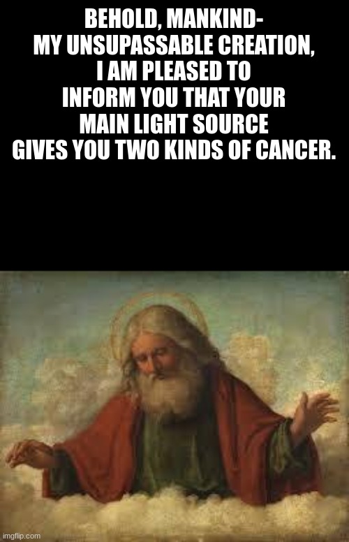 Unbeatable Creation | BEHOLD, MANKIND-
MY UNSUPASSABLE CREATION,
I AM PLEASED TO INFORM YOU THAT YOUR MAIN LIGHT SOURCE GIVES YOU TWO KINDS OF CANCER. | image tagged in true,god | made w/ Imgflip meme maker