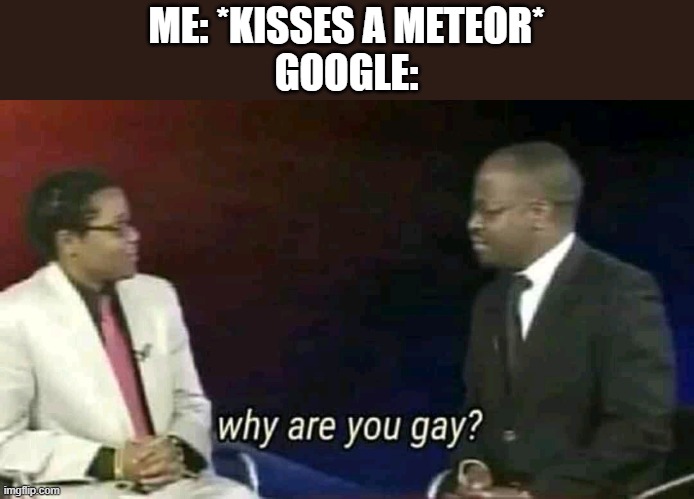 Why are you gay? | ME: *KISSES A METEOR*
GOOGLE: | image tagged in why are you gay | made w/ Imgflip meme maker