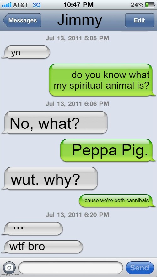 Its true tho... | Jimmy; yo; do you know what my spiritual animal is? No, what? Peppa Pig. wut. why? cause we're both cannibals; ... wtf bro | image tagged in texting messages blank,peppa pig,memes,funny,animal,text messages | made w/ Imgflip meme maker