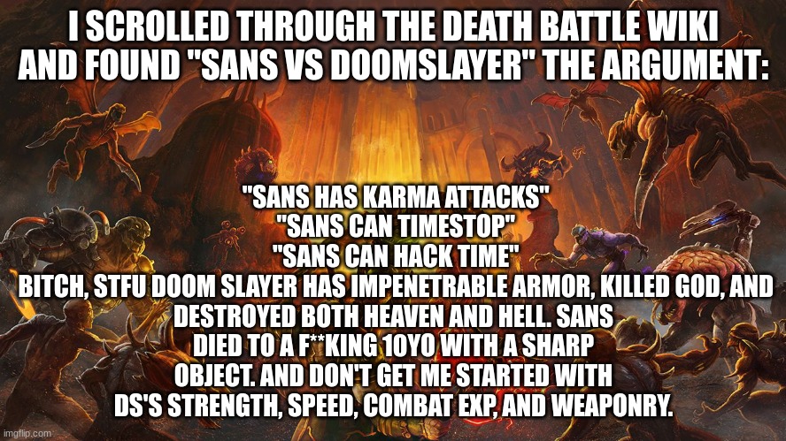 Doom Eternal | "SANS HAS KARMA ATTACKS"
 "SANS CAN TIMESTOP"
 "SANS CAN HACK TIME"
 BITCH, STFU DOOM SLAYER HAS IMPENETRABLE ARMOR, KILLED GOD, AND DESTROYED BOTH HEAVEN AND HELL. SANS DIED TO A F**KING 10YO WITH A SHARP OBJECT. AND DON'T GET ME STARTED WITH DS'S STRENGTH, SPEED, COMBAT EXP, AND WEAPONRY. I SCROLLED THROUGH THE DEATH BATTLE WIKI AND FOUND "SANS VS DOOMSLAYER" THE ARGUMENT: | image tagged in doom eternal | made w/ Imgflip meme maker