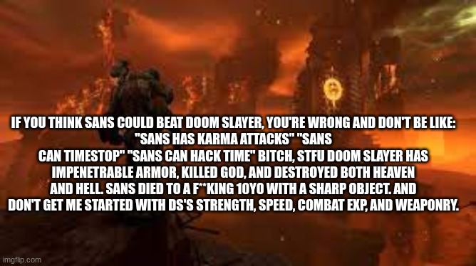 (Mod Note: Don't argue with them. They have extremely fair points) | IF YOU THINK SANS COULD BEAT DOOM SLAYER, YOU'RE WRONG AND DON'T BE LIKE:
"SANS HAS KARMA ATTACKS" "SANS CAN TIMESTOP" "SANS CAN HACK TIME" BITCH, STFU DOOM SLAYER HAS IMPENETRABLE ARMOR, KILLED GOD, AND DESTROYED BOTH HEAVEN AND HELL. SANS DIED TO A F**KING 10YO WITH A SHARP OBJECT. AND DON'T GET ME STARTED WITH DS'S STRENGTH, SPEED, COMBAT EXP, AND WEAPONRY. | made w/ Imgflip meme maker