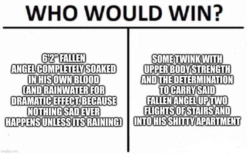 Twink won for plot reasons | 6'2" FALLEN ANGEL COMPLETELY SOAKED IN HIS OWN BLOOD (AND RAINWATER FOR DRAMATIC EFFECT, BECAUSE NOTHING SAD EVER HAPPENS UNLESS ITS RAINING); SOME TWINK WITH UPPER BODY STRENGTH AND THE DETERMINATION TO CARRY SAID FALLEN ANGEL UP TWO FLIGHTS OF STAIRS AND INTO HIS SHITTY APARTMENT | image tagged in memes,who would win | made w/ Imgflip meme maker