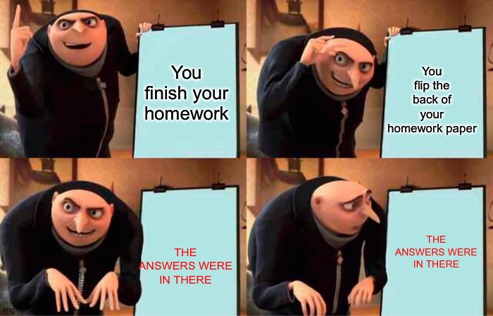 you finish your homework until you... | You flip the back of your homework paper; You finish your homework; THE ANSWERS WERE IN THERE; THE ANSWERS WERE IN THERE | image tagged in memes,gru's plan,homework,why are you reading this,random tag i decided to put,another random tag i decided to put | made w/ Imgflip meme maker