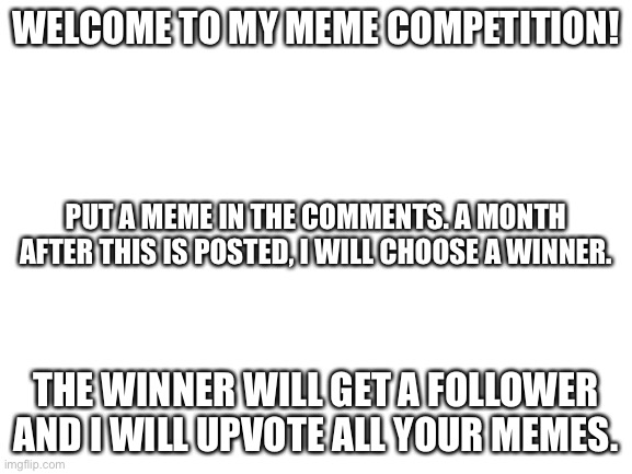 MEME COMPETITION | WELCOME TO MY MEME COMPETITION! PUT A MEME IN THE COMMENTS. A MONTH AFTER THIS IS POSTED, I WILL CHOOSE A WINNER. THE WINNER WILL GET A FOLLOWER AND I WILL UPVOTE ALL YOUR MEMES. | image tagged in blank white template,competition,post meme in comments,lol | made w/ Imgflip meme maker