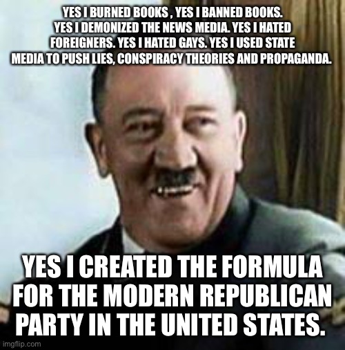 laughing hitler | YES I BURNED BOOKS , YES I BANNED BOOKS. YES I DEMONIZED THE NEWS MEDIA. YES I HATED FOREIGNERS. YES I HATED GAYS. YES I USED STATE MEDIA TO PUSH LIES, CONSPIRACY THEORIES AND PROPAGANDA. YES I CREATED THE FORMULA FOR THE MODERN REPUBLICAN PARTY IN THE UNITED STATES. | image tagged in laughing hitler | made w/ Imgflip meme maker