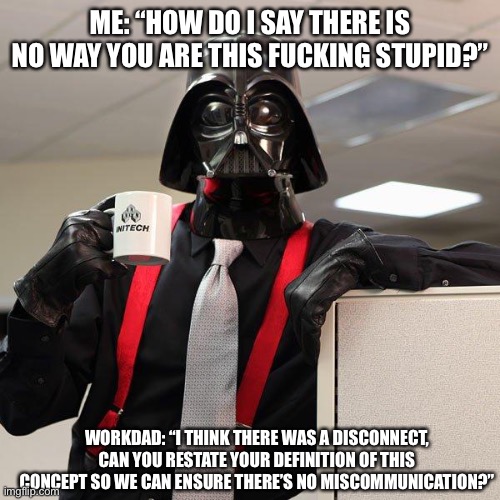 Me offering professional advice at work | ME: “HOW DO I SAY THERE IS NO WAY YOU ARE THIS FUCKING STUPID?”; WORKDAD: “I THINK THERE WAS A DISCONNECT, CAN YOU RESTATE YOUR DEFINITION OF THIS CONCEPT SO WE CAN ENSURE THERE’S NO MISCOMMUNICATION?” | image tagged in darth vader office space,work,stupid,stupid people | made w/ Imgflip meme maker