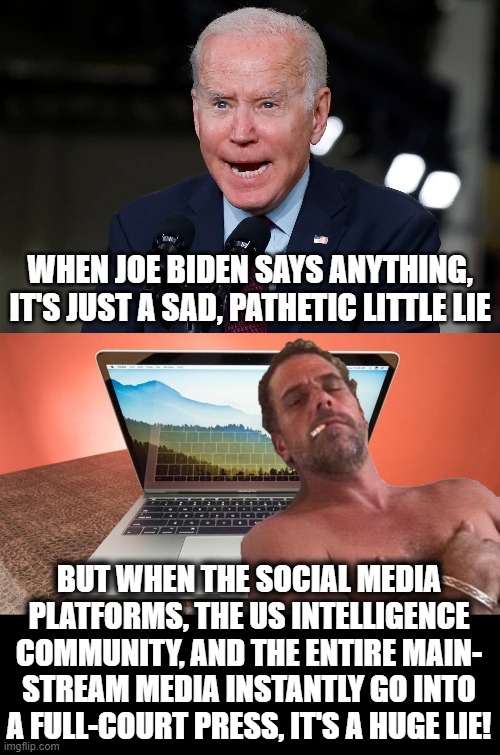 The lie that kept Biden's presidential campaign intact | WHEN JOE BIDEN SAYS ANYTHING, IT'S JUST A SAD, PATHETIC LITTLE LIE; BUT WHEN THE SOCIAL MEDIA PLATFORMS, THE US INTELLIGENCE COMMUNITY, AND THE ENTIRE MAIN-
STREAM MEDIA INSTANTLY GO INTO A FULL-COURT PRESS, IT'S A HUGE LIE! | image tagged in memes,joe biden,hunter biden,laptop,election 2020,lies | made w/ Imgflip meme maker