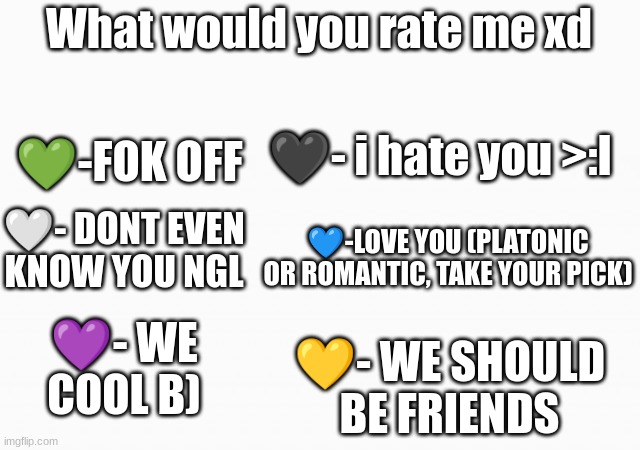 why do i do this xd | What would you rate me xd; 💚-FOK OFF; 🖤- i hate you >:l; 🤍- DONT EVEN KNOW YOU NGL; 💙-LOVE YOU (PLATONIC OR ROMANTIC, TAKE YOUR PICK); 💜- WE COOL B); 💛- WE SHOULD BE FRIENDS | image tagged in white box | made w/ Imgflip meme maker