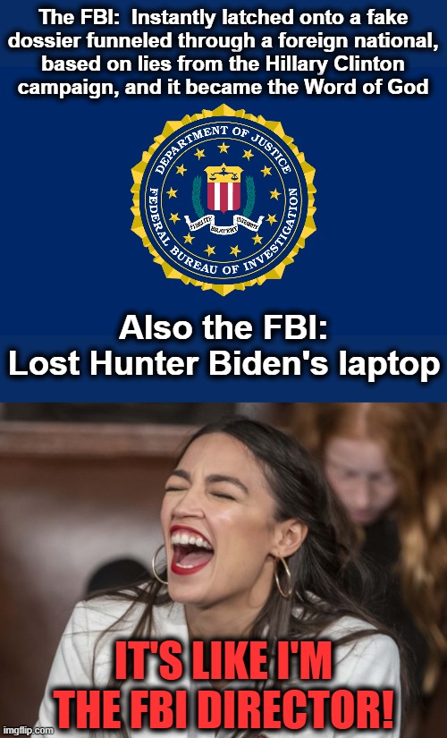 The FBI is simply part of the democrat party | The FBI:  Instantly latched onto a fake
dossier funneled through a foreign national,
based on lies from the Hillary Clinton
campaign, and it became the Word of God; Also the FBI:
Lost Hunter Biden's laptop; IT'S LIKE I'M THE FBI DIRECTOR! | image tagged in memes,trump russia collusion,hillary clinton,hunter biden,laptop,democrats | made w/ Imgflip meme maker