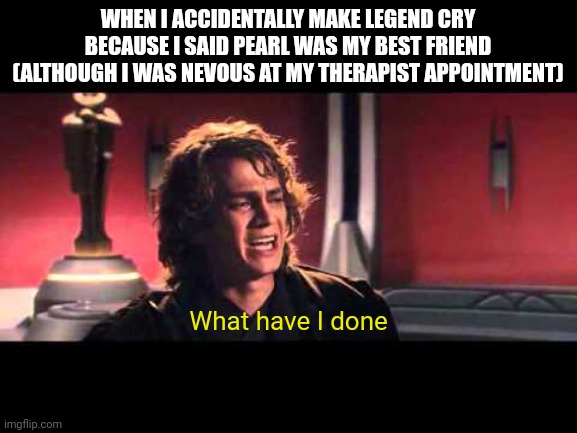 Legend, I'm so sorry, I didn't mean to make you cry I would've chosen you if I wasn't nervous at my therapist appointment | WHEN I ACCIDENTALLY MAKE LEGEND CRY BECAUSE I SAID PEARL WAS MY BEST FRIEND (ALTHOUGH I WAS NEVOUS AT MY THERAPIST APPOINTMENT); What have I done | image tagged in anakin what have i done | made w/ Imgflip meme maker