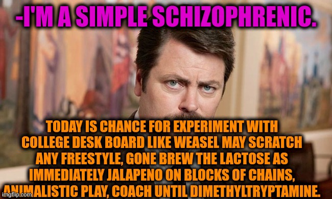 -Second part. | -I'M A SIMPLE SCHIZOPHRENIC. TODAY IS CHANCE FOR EXPERIMENT WITH COLLEGE DESK BOARD LIKE WEASEL MAY SCRATCH ANY FREESTYLE, GONE BREW THE LACTOSE AS IMMEDIATELY JALAPENO ON BLOCKS OF CHAINS, ANIMALISTIC PLAY, COACH UNTIL DIMETHYLTRYPTAMINE. | image tagged in i'm a simple man,gollum schizophrenia,ron swanson,new memes,mental illness,satan speaks | made w/ Imgflip meme maker