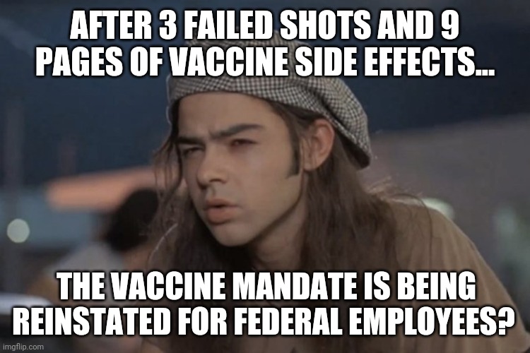 Covid damn near vanished and it's not a threat so why push the shot? | AFTER 3 FAILED SHOTS AND 9 PAGES OF VACCINE SIDE EFFECTS... THE VACCINE MANDATE IS BEING REINSTATED FOR FEDERAL EMPLOYEES? | image tagged in dazed and confused | made w/ Imgflip meme maker