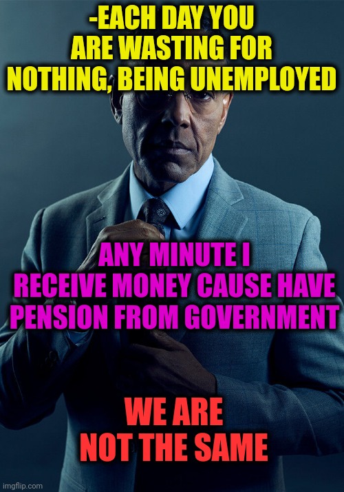 -Great mind. | -EACH DAY YOU ARE WASTING FOR NOTHING, BEING UNEMPLOYED; ANY MINUTE I RECEIVE MONEY CAUSE HAVE PENSION FROM GOVERNMENT; WE ARE NOT THE SAME | image tagged in gus fring we are not the same,big government,money man,unemployed,first 100 days,thanks for nothing | made w/ Imgflip meme maker