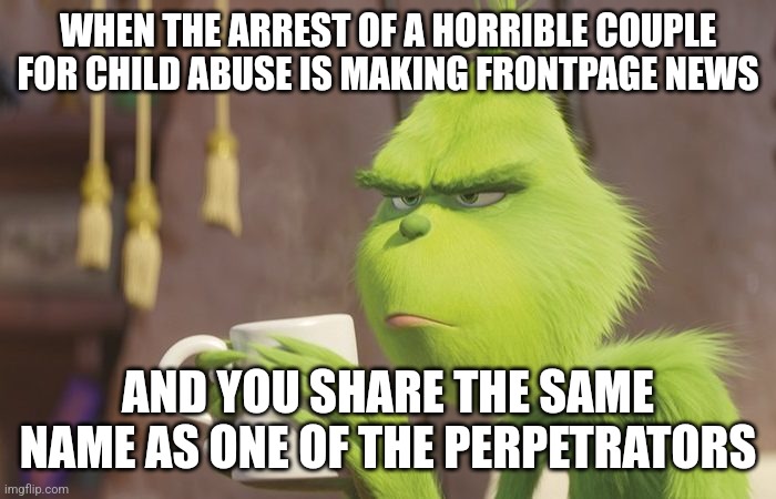 You have to wonder what its like when this happens to folks....do they get death threats or something? |  WHEN THE ARREST OF A HORRIBLE COUPLE FOR CHILD ABUSE IS MAKING FRONTPAGE NEWS; AND YOU SHARE THE SAME NAME AS ONE OF THE PERPETRATORS | image tagged in grinch coffee,abuse,hello my name is,crazy,modern problems | made w/ Imgflip meme maker