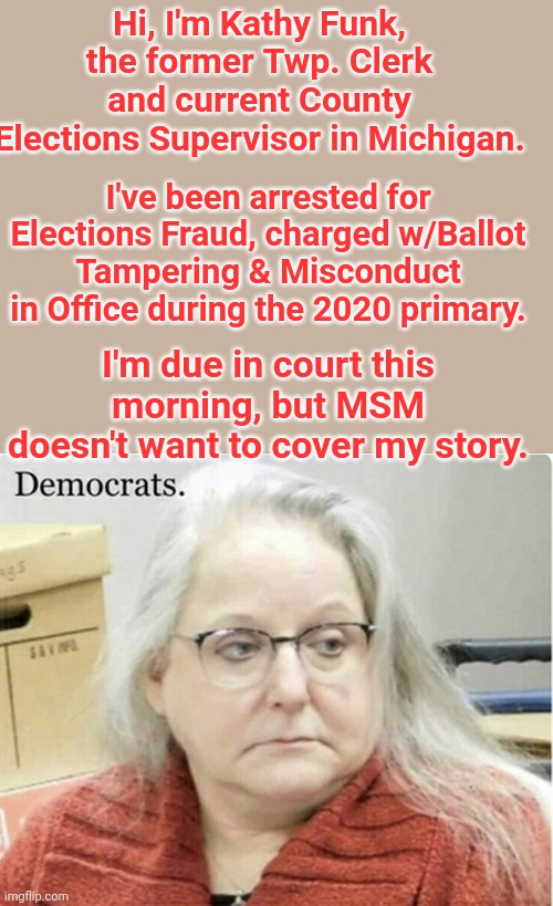 Hi, I'm Kathy Funk | Hi, I'm Kathy Funk, the former Twp. Clerk and current County Elections Supervisor in Michigan. I've been arrested for Elections Fraud, charged w/Ballot Tampering & Misconduct in Office during the 2020 primary. I'm due in court this morning, but MSM doesn't want to cover my story. | image tagged in election fraud,msm,censorship | made w/ Imgflip meme maker