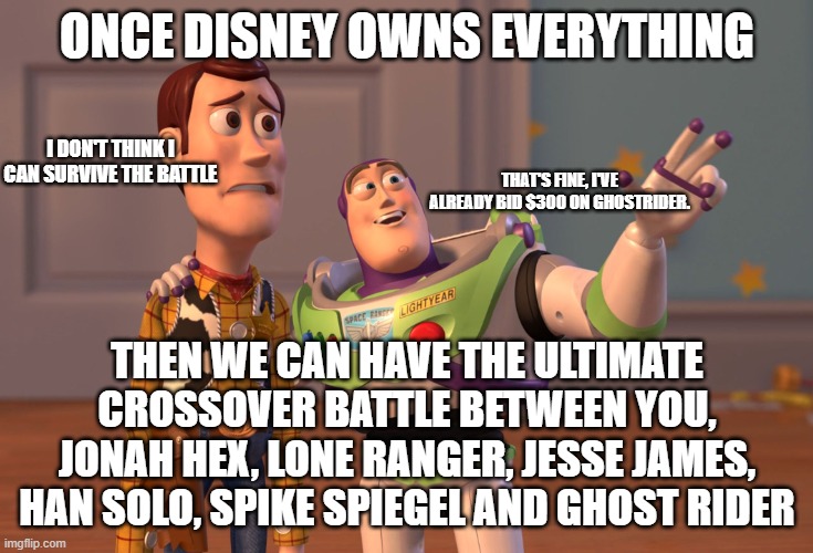 X, X Everywhere Meme | ONCE DISNEY OWNS EVERYTHING; I DON'T THINK I CAN SURVIVE THE BATTLE; THAT'S FINE, I'VE ALREADY BID $300 ON GHOSTRIDER. THEN WE CAN HAVE THE ULTIMATE CROSSOVER BATTLE BETWEEN YOU, JONAH HEX, LONE RANGER, JESSE JAMES, HAN SOLO, SPIKE SPIEGEL AND GHOST RIDER | image tagged in memes,x x everywhere | made w/ Imgflip meme maker