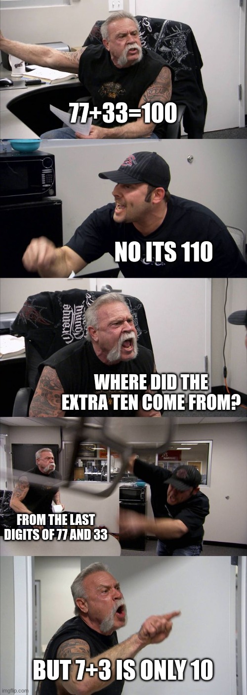 American Chopper Argument | 77+33=100; NO ITS 110; WHERE DID THE EXTRA TEN COME FROM? FROM THE LAST DIGITS OF 77 AND 33; BUT 7+3 IS ONLY 10 | image tagged in memes,american chopper argument,argument | made w/ Imgflip meme maker