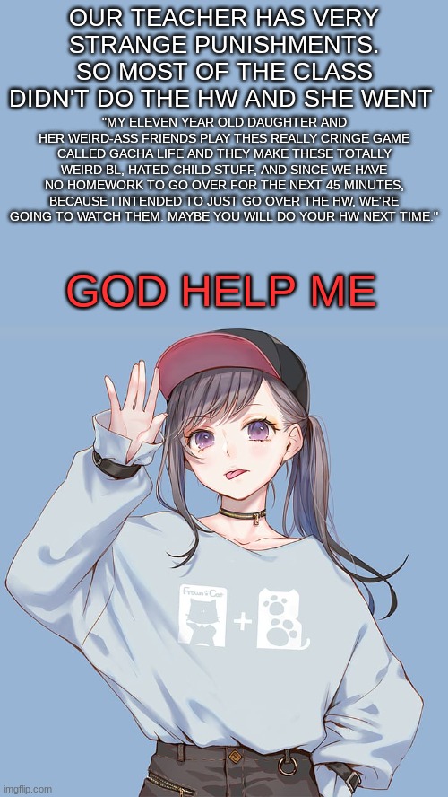 Baileys updates | OUR TEACHER HAS VERY STRANGE PUNISHMENTS. SO MOST OF THE CLASS DIDN'T DO THE HW AND SHE WENT; "MY ELEVEN YEAR OLD DAUGHTER AND HER WEIRD-ASS FRIENDS PLAY THES REALLY CRINGE GAME CALLED GACHA LIFE AND THEY MAKE THESE TOTALLY WEIRD BL, HATED CHILD STUFF, AND SINCE WE HAVE NO HOMEWORK TO GO OVER FOR THE NEXT 45 MINUTES, BECAUSE I INTENDED TO JUST GO OVER THE HW, WE'RE GOING TO WATCH THEM. MAYBE YOU WILL DO YOUR HW NEXT TIME."; GOD HELP ME | image tagged in baileys updates | made w/ Imgflip meme maker