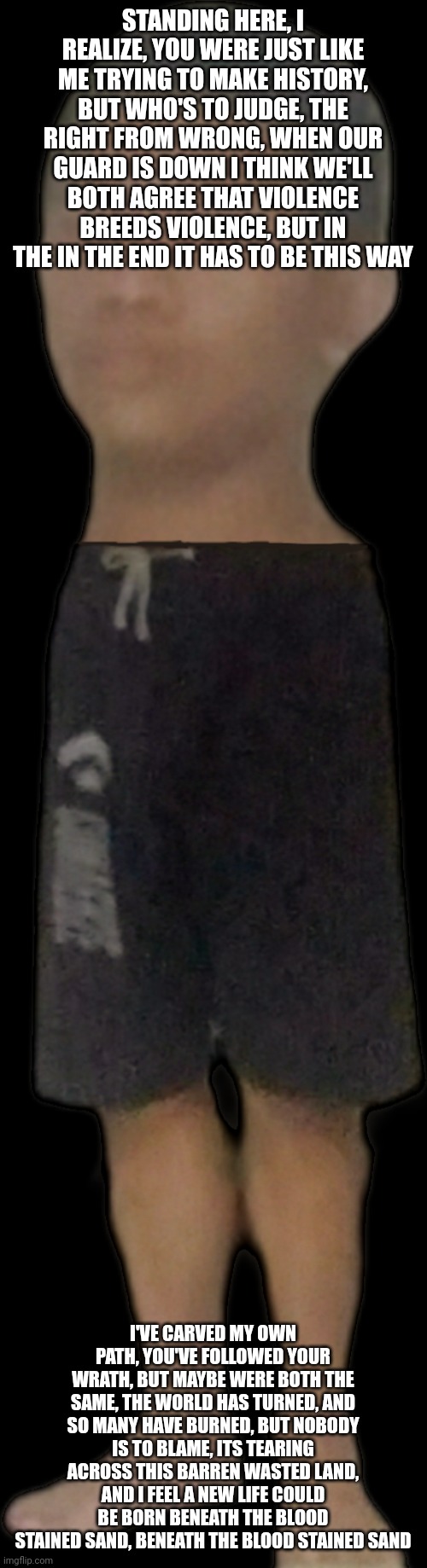 kif 2 episode 1 | STANDING HERE, I REALIZE, YOU WERE JUST LIKE ME TRYING TO MAKE HISTORY, BUT WHO'S TO JUDGE, THE RIGHT FROM WRONG, WHEN OUR GUARD IS DOWN I THINK WE'LL BOTH AGREE THAT VIOLENCE BREEDS VIOLENCE, BUT IN THE IN THE END IT HAS TO BE THIS WAY; I'VE CARVED MY OWN PATH, YOU'VE FOLLOWED YOUR WRATH, BUT MAYBE WERE BOTH THE SAME, THE WORLD HAS TURNED, AND SO MANY HAVE BURNED, BUT NOBODY IS TO BLAME, ITS TEARING ACROSS THIS BARREN WASTED LAND, AND I FEEL A NEW LIFE COULD BE BORN BENEATH THE BLOOD STAINED SAND, BENEATH THE BLOOD STAINED SAND | image tagged in kif 2 episode 1 | made w/ Imgflip meme maker