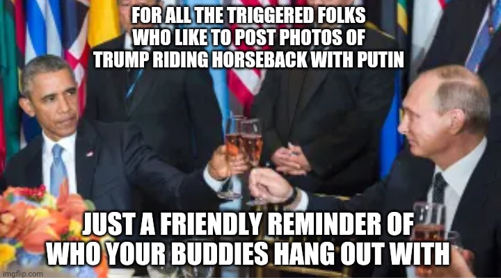Birds of a Feather | FOR ALL THE TRIGGERED FOLKS
WHO LIKE TO POST PHOTOS OF TRUMP RIDING HORSEBACK WITH PUTIN; JUST A FRIENDLY REMINDER OF WHO YOUR BUDDIES HANG OUT WITH | image tagged in liberals,democrats,putin,obama,joe biden,burisma | made w/ Imgflip meme maker