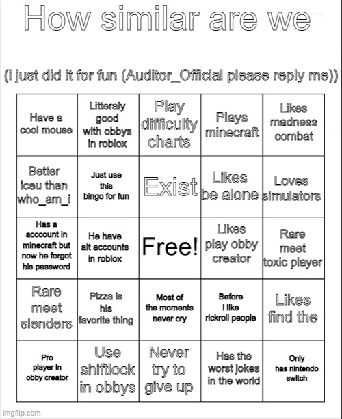 How similar |  How similar are we; (i just did it for fun (Auditor_Official please reply me)); Play difficulty charts; Litteraly good with obbys in roblox; Likes madness combat; Have a cool mouse; Plays minecraft; Exist; Better iceu than who_am_i; Loves simulators; Likes be alone; Just use this bingo for fun; Likes play obby creator; Has a acccount in minecraft but now he forgot his password; Rare meet toxic player; He have alt accounts in roblox; Rare meet slenders; Pizza is his favorite thing; Likes find the; Before i like rickroll people; Most of the moments never cry; Use shiftlock in obbys; Only has nintendo switch; Pro player in obby creator; Never try to give up; Has the worst jokes in the world | image tagged in blank bingo | made w/ Imgflip meme maker