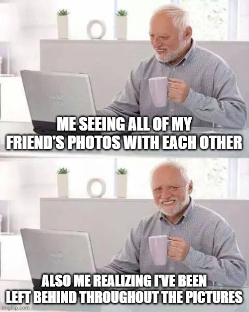 Hide the Pain Harold | ME SEEING ALL OF MY FRIEND'S PHOTOS WITH EACH OTHER; ALSO ME REALIZING I'VE BEEN LEFT BEHIND THROUGHOUT THE PICTURES | image tagged in memes,hide the pain harold,photos,friends,group | made w/ Imgflip meme maker