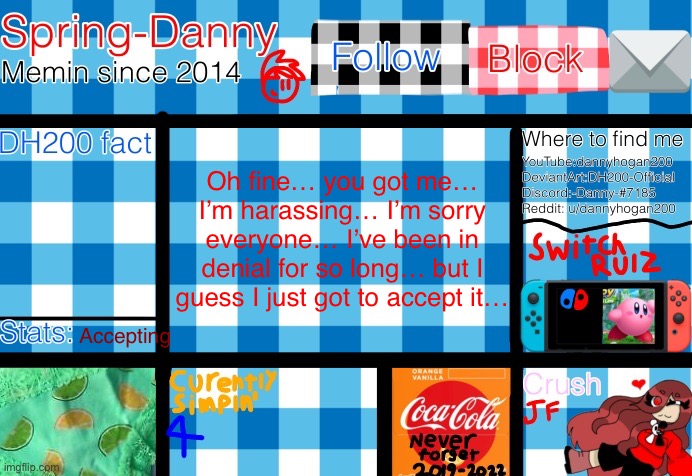  Oh fine… you got me… I’m harassing… I’m sorry everyone… I’ve been in denial for so long… but I guess I just got to accept it…; Accepting | image tagged in spring-danny announcement template | made w/ Imgflip meme maker