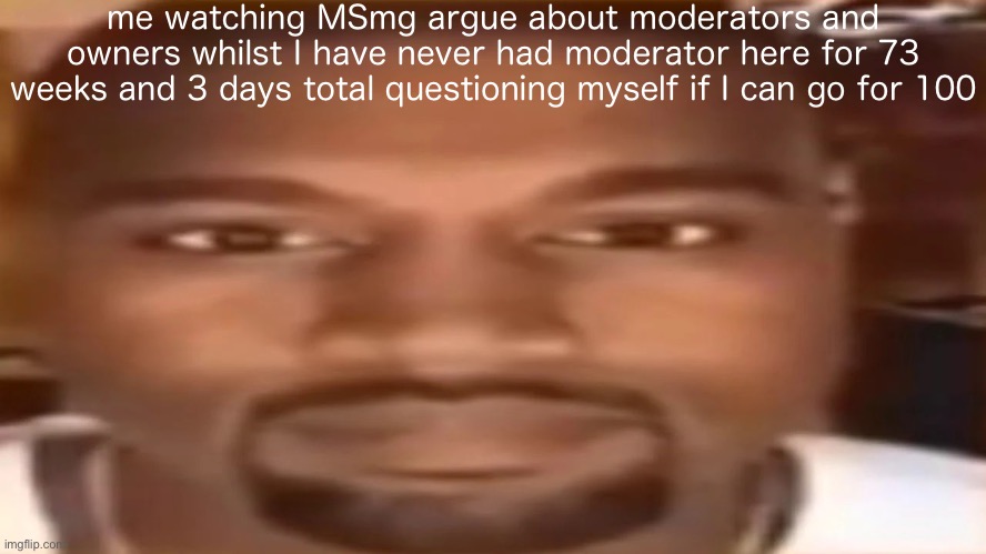 kanye west staring | me watching MSmg argue about moderators and owners whilst I have never had moderator here for 73 weeks and 3 days total questioning myself if I can go for 100 | image tagged in kanye west staring | made w/ Imgflip meme maker