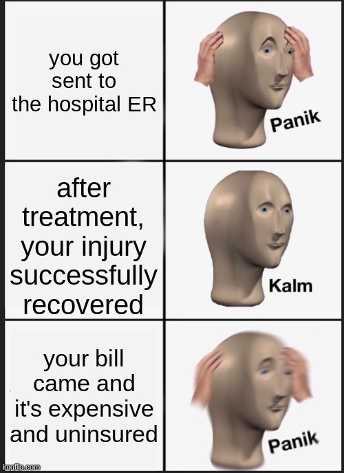 most panic moment at the hospital... | you got sent to the hospital ER; after treatment, your injury successfully recovered; your bill came and it's expensive and uninsured | image tagged in memes,panik kalm panik,hospital,health insurance,so true | made w/ Imgflip meme maker