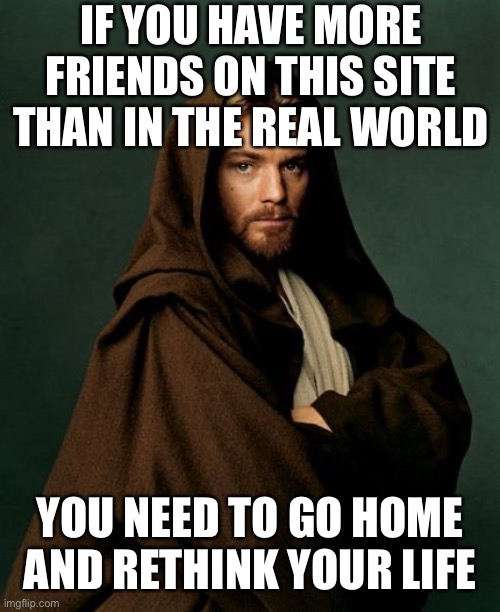 Be like me.  I don’t have friends in real life or on imgflip. | IF YOU HAVE MORE FRIENDS ON THIS SITE THAN IN THE REAL WORLD; YOU NEED TO GO HOME AND RETHINK YOUR LIFE | image tagged in jesus obi wan kenobi | made w/ Imgflip meme maker