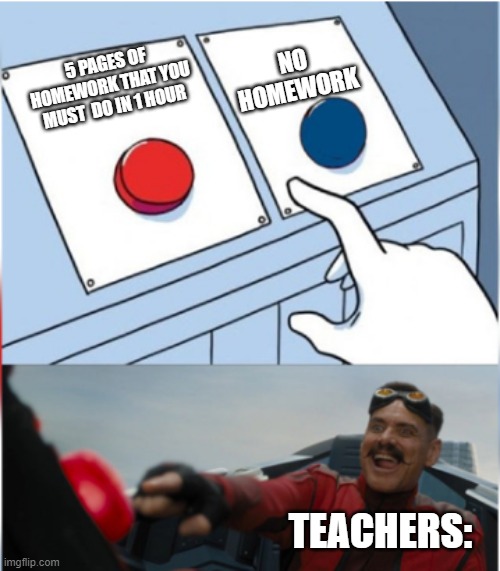 Robotnik Pressing Red Button | NO HOMEWORK; 5 PAGES OF HOMEWORK THAT YOU MUST  DO IN 1 HOUR; TEACHERS: | image tagged in robotnik pressing red button | made w/ Imgflip meme maker