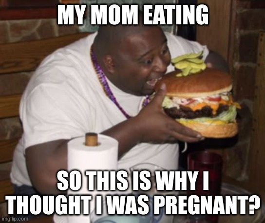 Fat guy eating burger | MY MOM EATING; SO THIS IS WHY I THOUGHT I WAS PREGNANT? | image tagged in fat guy eating burger | made w/ Imgflip meme maker
