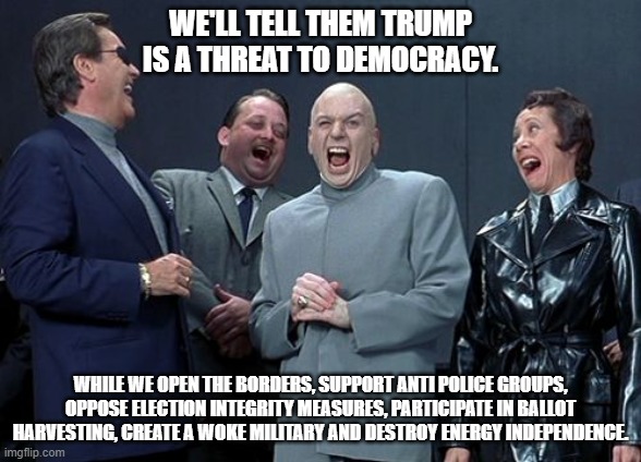 Projection feels so good! | WE'LL TELL THEM TRUMP IS A THREAT TO DEMOCRACY. WHILE WE OPEN THE BORDERS, SUPPORT ANTI POLICE GROUPS, OPPOSE ELECTION INTEGRITY MEASURES, PARTICIPATE IN BALLOT HARVESTING, CREATE A WOKE MILITARY AND DESTROY ENERGY INDEPENDENCE. | image tagged in memes,laughing villains | made w/ Imgflip meme maker