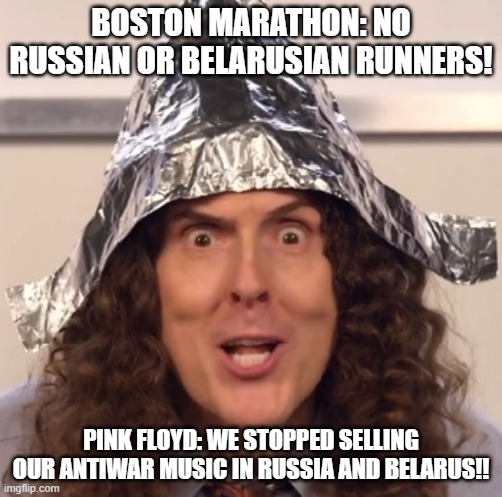 This is really messed up...is this even real? | BOSTON MARATHON: NO RUSSIAN OR BELARUSIAN RUNNERS! PINK FLOYD: WE STOPPED SELLING OUR ANTIWAR MUSIC IN RUSSIA AND BELARUS!! | image tagged in weird al tinfoil hat | made w/ Imgflip meme maker