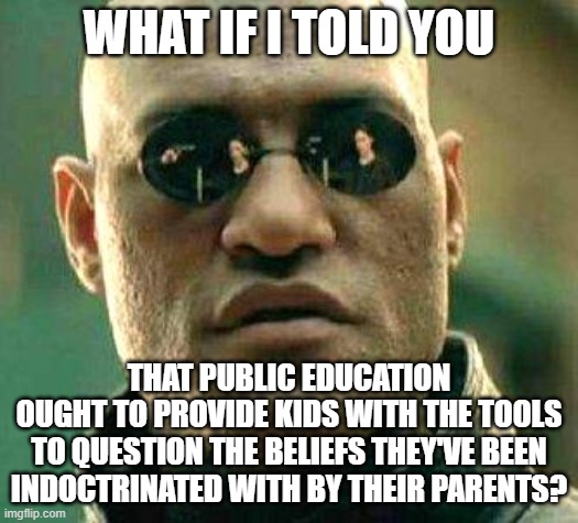Do You Even Know What You Believe, Let Alone Why You Believe It? | WHAT IF I TOLD YOU; THAT PUBLIC EDUCATION
OUGHT TO PROVIDE KIDS WITH THE TOOLS
TO QUESTION THE BELIEFS THEY'VE BEEN
INDOCTRINATED WITH BY THEIR PARENTS? | image tagged in what if i told you,beliefs,question,education,indoctrination,knowledge | made w/ Imgflip meme maker